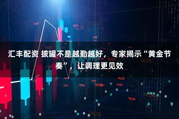 汇丰配资 拔罐不是越勤越好，专家揭示“黄金节奏”，让调理更见效
