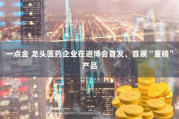 一点金 龙头医药企业在进博会首发、首展“重磅”产品