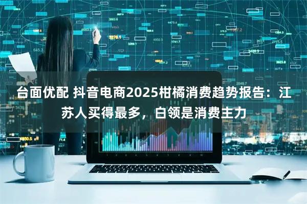 台面优配 抖音电商2025柑橘消费趋势报告:江苏人买得最多,白领是消费主力