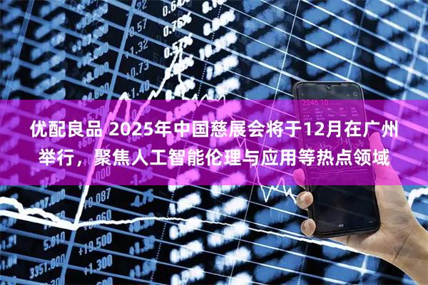 优配良品 2025年中国慈展会将于12月在广州举行，聚焦人工智能伦理与应用等热点领域