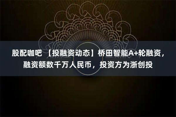 股配咖吧 【投融资动态】桥田智能A+轮融资,融资额数千万人民币,投资方为浙创投