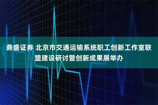 鼎盛证券 北京市交通运输系统职工创新工作室联盟建设研讨暨创新成果展举办