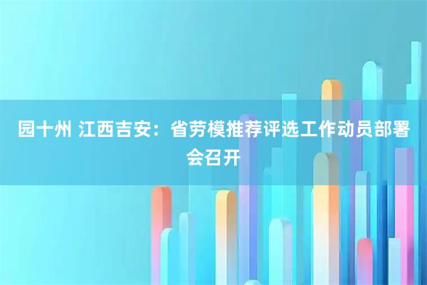 园十州 江西吉安:省劳模推荐评选工作动员部署会召开