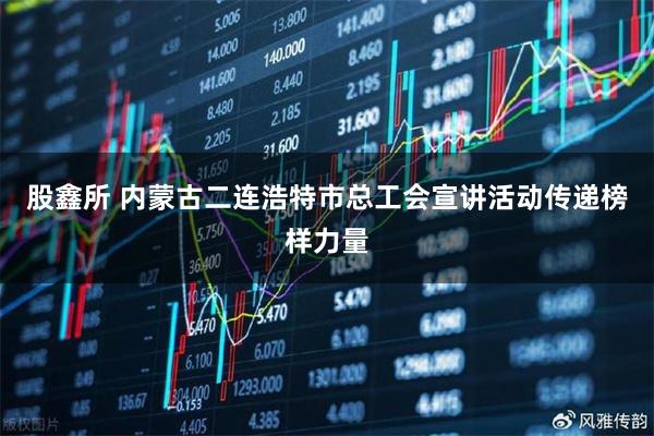 股鑫所 内蒙古二连浩特市总工会宣讲活动传递榜样力量