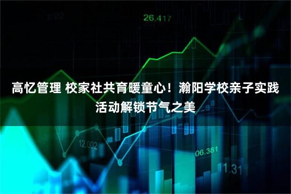 高忆管理 校家社共育暖童心!瀚阳学校亲子实践活动解锁节气之美