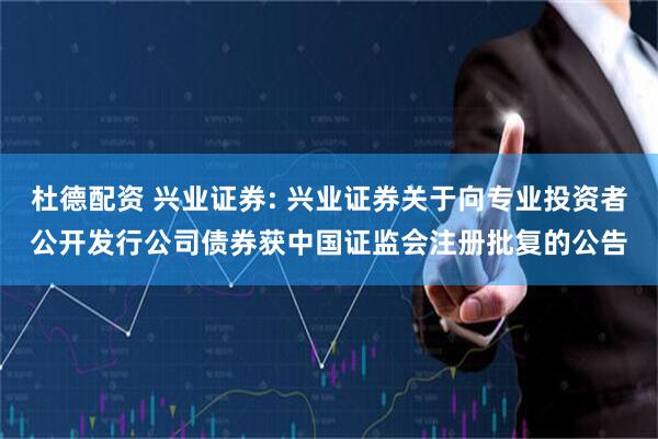 杜德配资 兴业证券: 兴业证券关于向专业投资者公开发行公司债券获中国证监会注册批复的公告
