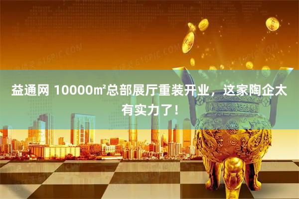 益通网 10000㎡总部展厅重装开业，这家陶企太有实力了！