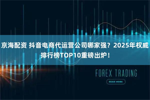 京海配资 抖音电商代运营公司哪家强？2025年权威排行榜TOP10重磅出炉！