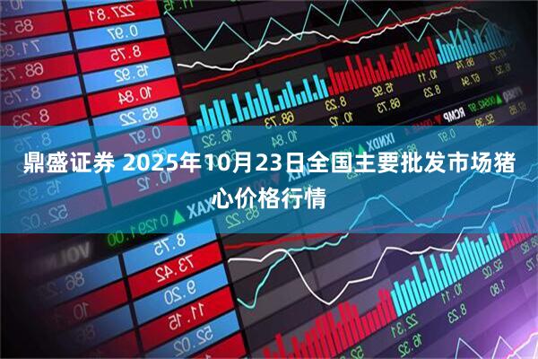 鼎盛证券 2025年10月23日全国主要批发市场猪心价格行情