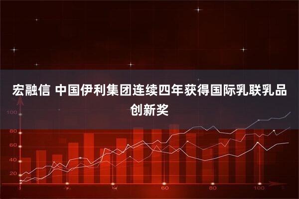 宏融信 中国伊利集团连续四年获得国际乳联乳品创新奖