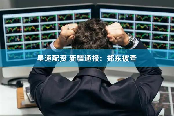 星速配资 新疆通报：郑东被查