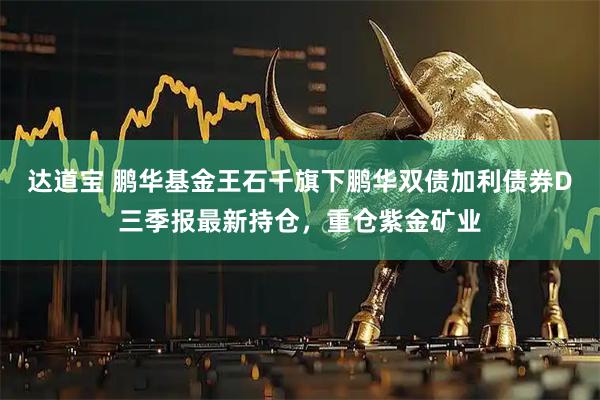 达道宝 鹏华基金王石千旗下鹏华双债加利债券D三季报最新持仓，重仓紫金矿业