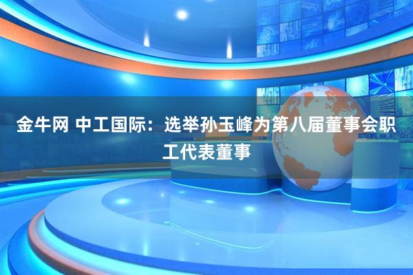 金牛网 中工国际：选举孙玉峰为第八届董事会职工代表董事