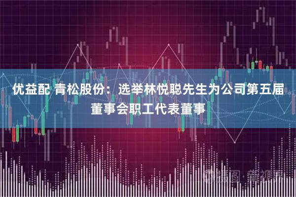 优益配 青松股份：选举林悦聪先生为公司第五届董事会职工代表董事