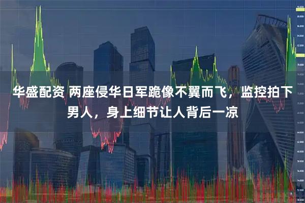 华盛配资 两座侵华日军跪像不翼而飞，监控拍下男人，身上细节让人背后一凉