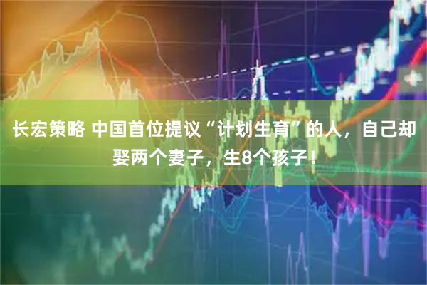 长宏策略 中国首位提议“计划生育”的人，自己却娶两个妻子，生8个孩子！