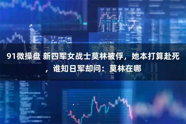 91微操盘 新四军女战士莫林被俘，她本打算赴死，谁知日军却问：莫林在哪