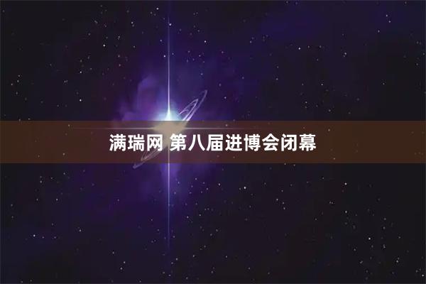 满瑞网 第八届进博会闭幕
