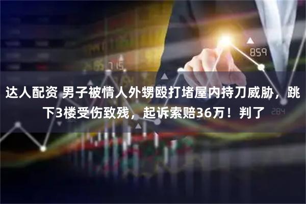 达人配资 男子被情人外甥殴打堵屋内持刀威胁，跳下3楼受伤致残，起诉索赔36万！判了