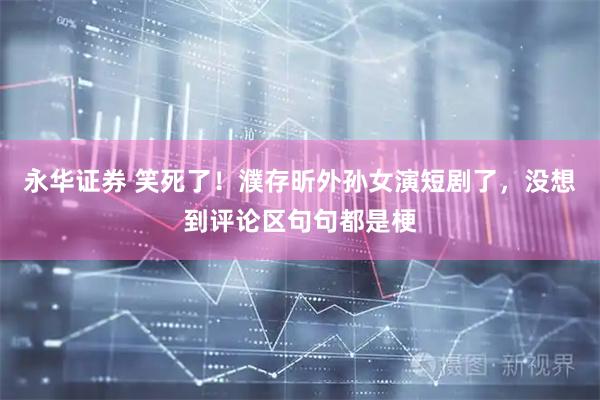 永华证券 笑死了！濮存昕外孙女演短剧了，没想到评论区句句都是梗