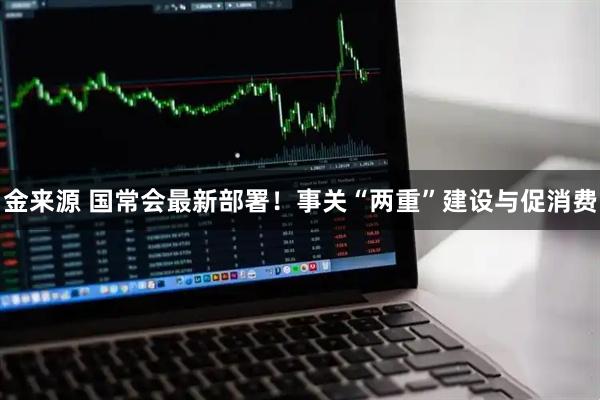 金来源 国常会最新部署！事关“两重”建设与促消费