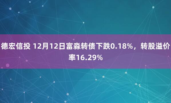 德宏信投 12月12日富淼转债下跌0.18%，转股溢价率16.29%