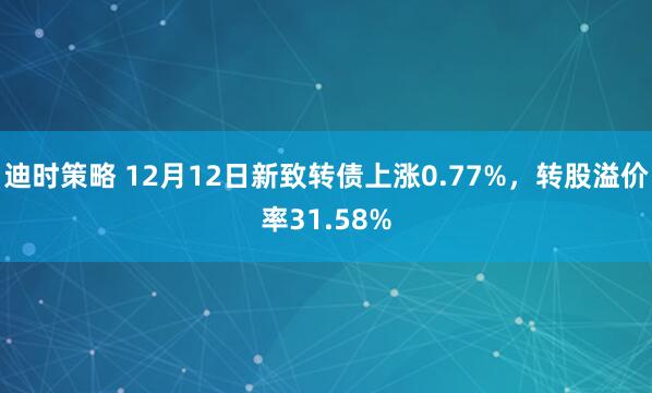 迪时策略 12月12日新致转债上涨0.77%，转股溢价率31.58%