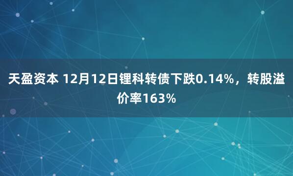 天盈资本 12月12日锂科转债下跌0.14%，转股溢价率163%