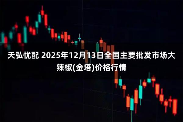 天弘忧配 2025年12月13日全国主要批发市场大辣椒(金塔)价格行情
