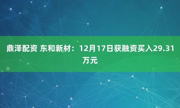 鼎泽配资 东和新材:12月17日获融资买入29.31万元
