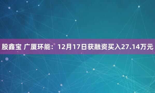 股鑫宝 广厦环能:12月17日获融资买入27.14万元