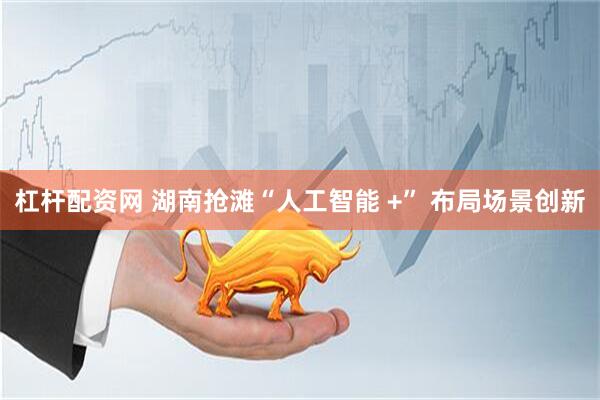 杠杆配资网 湖南抢滩“人工智能 +” 布局场景创新