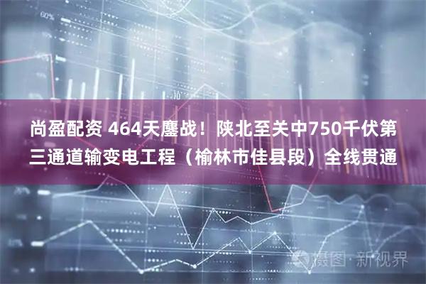 尚盈配资 464天鏖战！陕北至关中750千伏第三通道输变电工程（榆林市佳县段）全线贯通