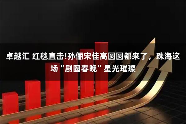 卓越汇 红毯直击!孙俪宋佳高圆圆都来了，珠海这场“剧圈春晚”星光璀璨