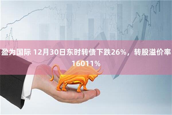 盈为国际 12月30日东时转债下跌26%，转股溢价率16011%