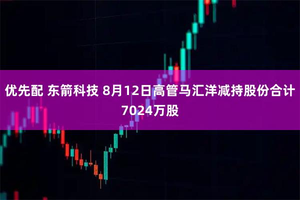 优先配 东箭科技 8月12日高管马汇洋减持股份合计7024万股