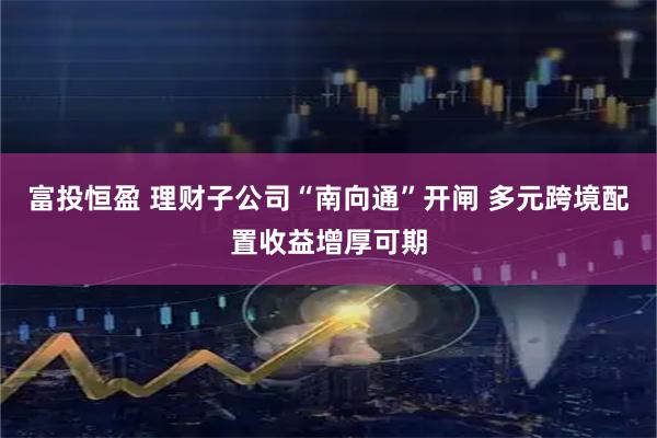 富投恒盈 理财子公司“南向通”开闸 多元跨境配置收益增厚可期