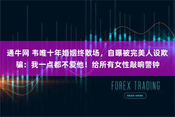 通牛网 韦唯十年婚姻终散场，自曝被完美人设欺骗：我一点都不爱他！给所有女性敲响警钟