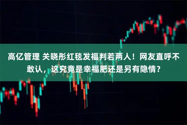 高亿管理 关晓彤红毯发福判若两人！网友直呼不敢认，这究竟是幸福肥还是另有隐情？