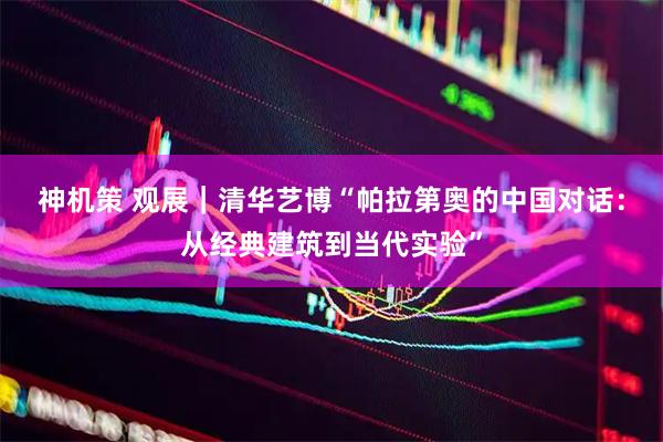 神机策 观展｜清华艺博“帕拉第奥的中国对话：从经典建筑到当代实验”