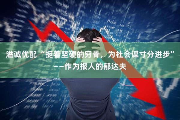 溢诚优配 “挺着坚硬的穷骨，为社会谋寸分进步”——作为报人的郁达夫